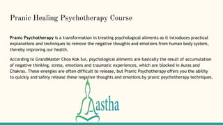 Pranic Healing Psychotherapy Course
Pranic Psychotherapy is a transformation in treating psychological ailments as it introduces practical
explanations and techniques to remove the negative thoughts and emotions from human body system,
thereby improving our health.
According to GrandMaster Choa Kok Sui, psychological ailments are basically the result of accumulation
of negative thinking, stress, emotions and traumatic experiences, which are blocked in Auras and
Chakras. These energies are often difficult to release, but Pranic Psychotherapy offers you the ability
to quickly and safely release these negative thoughts and emotions by pranic psychotherapy techniques.
 