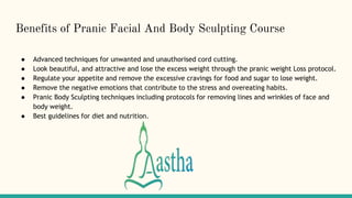 Benefits of Pranic Facial And Body Sculpting Course
● Advanced techniques for unwanted and unauthorised cord cutting.
● Look beautiful, and attractive and lose the excess weight through the pranic weight Loss protocol.
● Regulate your appetite and remove the excessive cravings for food and sugar to lose weight.
● Remove the negative emotions that contribute to the stress and overeating habits.
● Pranic Body Sculpting techniques including protocols for removing lines and wrinkles of face and
body weight.
● Best guidelines for diet and nutrition.
 