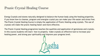 Pranic Crystal Healing Course
Energy Crystals and stones naturally designed to balance the human body using the healing properties.
If you know how to cleanse, program and energize crystal you can make your life easier and stress free.
The Pranic Crystal Healing Course is simply the application of Pranic Healing using crystals. The use of
crystals will make the pranic healing faster and more effective.
The Pranic Crystal Healing programme teaches the qualities and application of gemstones and crystals.
In this course students will learn how to properly make crystals an effective tool to increase your
healing power, and strong your spirituality and improve your progress level.
 