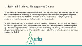 1. Spiritual Business Management Course
This innovative workshop recently designed by Master Choa Kok Sui adding a revolutionary approach for
the success and financial prosperity of businesses giving a modern and friendly image to management.
The course also explains how to handle situations that causes stress at the workplace, allowing
employees to instantly recharge physically, mentally and emotionally.
The spiritual empowerment of individuals results in strength, confidence, clarity of goals and thoughts
and practical approach to handle business situations. Learn about techniques to be used to bridge the
gap between management and the workforce, receive mutual respect, develop stronger relationships
with your boss and team, enhance efficiency and increase productivity by using these unique techniques
introduced by GMCKS.
 