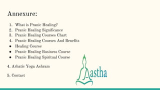 Annexure:
1. What is Pranic Healing?
2. Pranic Healing Significance
3. Pranic Healing Courses Chart
4. Pranic Healing Courses And Benefits
● Healing Course
● Pranic Healing Business Course
● Pranic Healing Spiritual Course
4. Arhatic Yoga Ashram
5. Contact
 