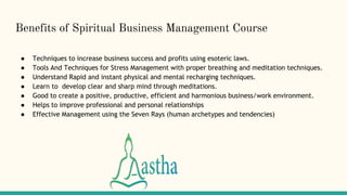 Benefits of Spiritual Business Management Course
● Techniques to increase business success and profits using esoteric laws.
● Tools And Techniques for Stress Management with proper breathing and meditation techniques.
● Understand Rapid and instant physical and mental recharging techniques.
● Learn to develop clear and sharp mind through meditations.
● Good to create a positive, productive, efficient and harmonious business/work environment.
● Helps to improve professional and personal relationships
● Effective Management using the Seven Rays (human archetypes and tendencies)
 