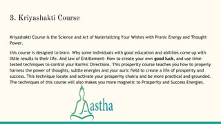 3. Kriyashakti Course
Kriyashakti Course is the Science and Art of Materializing Your Wishes with Pranic Energy and Thought
Power.
this course is designed to learn Why some individuals with good education and abilities come up with
little results in their life. And law of Entitlement- How to create your own good luck, and use time-
tested techniques to control your Karmic Directions. This prosperity course teaches you how to properly
harness the power of thoughts, subtle energies and your auric field to create a life of prosperity and
success. This technique locate and activate your prosperity chakra and be more practical and grounded.
The techniques of this course will also makes you more magnetic to Prosperity and Success Energies.
 