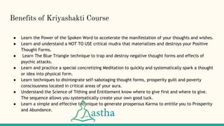 Benefits of Kriyashakti Course
● Learn the Power of the Spoken Word to accelerate the manifestation of your thoughts and wishes.
● Learn and understand a NOT TO USE critical mudra that materializes and destroys your Positive
Thought Forms.
● Learn The Blue Triangle technique to trap and destroy negative thought forms and effects of
psychic attacks.
● Learn and practice a special concretizing Meditation to quickly and systematically spark a thought
or idea into physical form.
● Learn techniques to disintegrate self-sabotaging thought forms, prosperity guilt and poverty
consciousness located in critical areas of your aura.
● Understand the Science of Tithing and Entitlement know where to give first and where to give.
The sequence allows you systematically create your own good luck.
● Learn a simple and effective technique to generate prosperous Karma to entitle you to Prosperity
and Abundance.
 