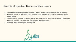 Benefits of Spiritual Essence of Man Course
● Learn Krishna's teachings on the Inverted Tree of Life and the Upanishads Tree of Eternity.
● Know the secrets of the Triple Cross and how it can activate your chakras and energize your
subtle bodies.
● Understand the Spiritual Anatomy (chakras and auras) in the traditions of Taoism, Christianity,
Kabbalah, Sanskrit, Acupuncture, and Egyptian Mystery Schools.
● The 'I AM' Meditation on your pineal gland.
 