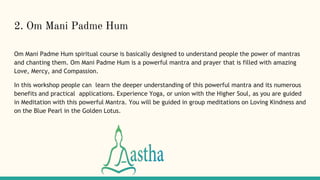 2. Om Mani Padme Hum
Om Mani Padme Hum spiritual course is basically designed to understand people the power of mantras
and chanting them. Om Mani Padme Hum is a powerful mantra and prayer that is filled with amazing
Love, Mercy, and Compassion.
In this workshop people can learn the deeper understanding of this powerful mantra and its numerous
benefits and practical applications. Experience Yoga, or union with the Higher Soul, as you are guided
in Meditation with this powerful Mantra. You will be guided in group meditations on Loving Kindness and
on the Blue Pearl in the Golden Lotus.
 
