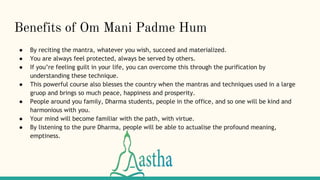 Benefits of Om Mani Padme Hum
● By reciting the mantra, whatever you wish, succeed and materialized.
● You are always feel protected, always be served by others.
● If you’re feeling guilt in your life, you can overcome this through the purification by
understanding these technique.
● This powerful course also blesses the country when the mantras and techniques used in a large
gruop and brings so much peace, happiness and prosperity.
● People around you family, Dharma students, people in the office, and so one will be kind and
harmonious with you.
● Your mind will become familiar with the path, with virtue.
● By listening to the pure Dharma, people will be able to actualise the profound meaning,
emptiness.
 