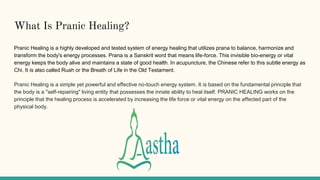 What Is Pranic Healing?
Pranic Healing is a highly developed and tested system of energy healing that utilizes prana to balance, harmonize and
transform the body's energy processes. Prana is a Sanskrit word that means life-force. This invisible bio-energy or vital
energy keeps the body alive and maintains a state of good health. In acupuncture, the Chinese refer to this subtle energy as
Chi. It is also called Ruah or the Breath of Life in the Old Testament.
Pranic Healing is a simple yet powerful and effective no-touch energy system. It is based on the fundamental principle that
the body is a "self-repairing" living entity that possesses the innate ability to heal itself. PRANIC HEALING works on the
principle that the healing process is accelerated by increasing the life force or vital energy on the affected part of the
physical body.
 
