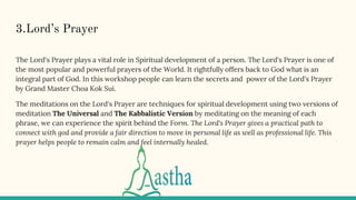 3.Lord’s Prayer
The Lord's Prayer plays a vital role in Spiritual development of a person. The Lord's Prayer is one of
the most popular and powerful prayers of the World. It rightfully offers back to God what is an
integral part of God. In this workshop people can learn the secrets and power of the Lord's Prayer
by Grand Master Choa Kok Sui.
The meditations on the Lord's Prayer are techniques for spiritual development using two versions of
meditation The Universal and The Kabbalistic Version by meditating on the meaning of each
phrase, we can experience the spirit behind the Form. The Lord's Prayer gives a practical path to
connect with god and provide a fair direction to move in personal life as well as professional life. This
prayer helps people to remain calm and feel internally healed.
 