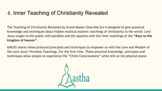 4. Inner Teaching of Christianity Revealed
The Teaching of Christianity Revealed by Grand Master Choa Kok Sui is designed to give practical
knowledge and techniques about hidden mystical esoteric teachings of christianity to the world. Lord
Jesus taught to the public with parables and the apostles with the inner teachings of the “Keys to the
kingdom of heaven”.
GMCKS shares these profound principles and techniques to empower us with the Love and Wisdom of
the Lord Jesus’ Priceless Teachings, For the first time. These practical knowledge, principles and
techniques allow people to experience the “Christ Consciousness” while still on the physical plane.
 