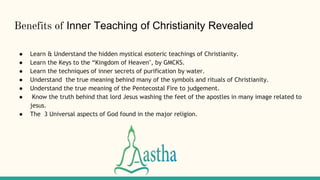 Benefits of Inner Teaching of Christianity Revealed
● Learn & Understand the hidden mystical esoteric teachings of Christianity.
● Learn the Keys to the “Kingdom of Heaven", by GMCKS.
● Learn the techniques of inner secrets of purification by water.
● Understand the true meaning behind many of the symbols and rituals of Christianity.
● Understand the true meaning of the Pentecostal Fire to judgement.
● Know the truth behind that lord Jesus washing the feet of the apostles in many image related to
jesus.
● The 3 Universal aspects of God found in the major religion.
 