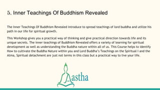 5. Inner Teachings Of Buddhism Revealed
The Inner Teachings Of Buddhism Revealed introduce to spread teachings of lord buddha and utilize his
path in our life for spiritual growth.
This Workshop gives you a practical way of thinking and give practical direction towards life and its
unique secrets. The inner teachings of Buddhism Revealed offers a variety of learning for spiritual
development as well as understanding the Buddha nature within all of us. This Course helps to identify
How to cultivate the Buddha Nature within you and Lord Buddha’s Teachings on the Spiritual I and the
Atma, Spiritual detachment are just not terms in this class but a practical way to live your life.
 
