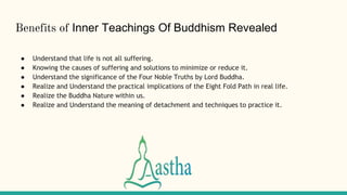 Benefits of Inner Teachings Of Buddhism Revealed
● Understand that life is not all suffering.
● Knowing the causes of suffering and solutions to minimize or reduce it.
● Understand the significance of the Four Noble Truths by Lord Buddha.
● Realize and Understand the practical implications of the Eight Fold Path in real life.
● Realize the Buddha Nature within us.
● Realize and Understand the meaning of detachment and techniques to practice it.
 