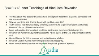 Benefits of Inner Teachings of Hinduism Revealed
● The fact about Why does lord Ganesha have an Elephant Head? How is ganesha connected with
the Kundalini Shakti?
● Why are lord Shiva and Krishna shown with the blue color skin?
● Truth behind, was Hanuman really a monkey and why is he so powerful? Learn and harness
Hanuman's Secret of Power and wisdom.
● Learn and practice the Secrets of key Hindu Mantras and their benefits in human life.
● Powerful Om Namah Shivay mantra access the Power aspect of the Soul and purification of the
soul.
● Gayatri Mantra for divine guidance and protection and wisdom.
● Power of Lakshmi Mantra manifesting Abundance & Prosperity.
● Learn several techniques that are important in spiritual growth of a person.
 