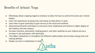 Benefits of Arhatic Yoga
● Effortlessly dilute crippling negative emotions to allow the Soul to control the astral and mental
bodies.
● Learn the importance of giving time and money to help others in need.
● Learn How to grow spiritually to give service to the world and mankind.
● Advanced purification techniques to overcome inner weaknesses and achieve a higher degree of
self mastery and soul mastery.
● Increase charisma, personality, healing powers, and other qualities as your chakras and aura
increase in size and power with spiritually.
● Two higher meditations to strengthen the different subtle bodies and increase energy level and
healing abilities.
● People can learn 4 meditations in total.
 