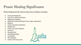 Pranic Healing Significance
Pranic Healing Can Be Used to help many conditions including:
● Hormonal Imbalances
● Cold, Flue, Asthma and Sinus
● Digestive Complaints
● Mental & Emotional Disorders (Fear, anger, depression)
● Migraine
● Urinary disorders & Infections
● Weight Loss
● Drug or any other Addiction
● Isonomia
● Muscular Pain
● Heal Relationships
● Constipation
● Skin Diseases
● Cancer, And many more..
 