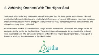 8. Achieving Oneness With The Higher Soul
Soul meditation is the way to connect yourself with your Soul for inner peace and calmness. Normal
meditation is focused attention and relatively brief moments of mental stillness and calmness, but deep
meditation focuses and moves energy in a very deliberate way, transcends physical consciousness, and
allows for a truly silent, still mind.
Grand Master Choa Kok Sui revealed and taught ancient meditations techniques which kept secret for
centuries,to the public for the first time. These techniques allow people to accelerate the Union of
your Incarnated Soul (the personality or lower self) with your Higher Soul (Higher Self). This aspect is
known as Wisdom, Soul-Awareness or Self-Realization.
 