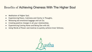 Benefits of Achieving Oneness With The Higher Soul
● Meditation of Higher Soul.
● Experiencing Peace, Calmness and Clarity in Thoughts.
● Releasing old emotional baggage and Let Go.
● Creating positive changes in all your relationships.
● Experiencing Coming Home and Being One with All.
● Using Words of Power and mantras to quickly achieve Inner Stillness.
 