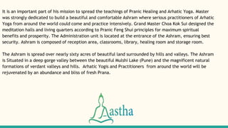 It is an important part of his mission to spread the teachings of Pranic Healing and Arhatic Yoga. Master
was strongly dedicated to build a beautiful and comfortable Ashram where serious practitioners of Arhatic
Yoga from around the world could come and practice intensively. Grand Master Choa Kok Sui designed the
meditation halls and living quarters according to Pranic Feng Shui principles for maximum spiritual
benefits and prosperity. The Administration unit is located at the entrance of the Ashram, ensuring best
security. Ashram is composed of reception area, classrooms, library, healing room and storage room.
The Ashram is spread over nearly sixty acres of beautiful land surrounded by hills and valleys. The Ashram
is Situated in a deep gorge valley between the beautiful Mulshi Lake (Pune) and the magnificent natural
formations of verdant valleys and hills. Arhatic Yogis and Practitioners from around the world will be
rejuvenated by an abundance and bliss of fresh Prana.
 