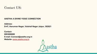 Contact US:
AASTHA A DIVINE YOGIC CONNECTION
Address:
D-47, Hanuman Nagar, Vaishali Nagar Jaipur, 302021
Contact-
8003666660
E-mail- Connect@aastha.org.in
Website- www.aastha.org.in
 