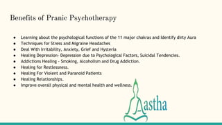 Benefits of Pranic Psychotherapy
● Learning about the psychological functions of the 11 major chakras and Identify dirty Aura
● Techniques for Stress and Migraine Headaches
● Deal With Irritability, Anxiety, Grief and Hysteria
● Healing Depression- Depression due to Psychological Factors, Suicidal Tendencies.
● Addictions Healing - Smoking, Alcoholism and Drug Addiction.
● Healing for Restlessness.
● Healing For Violent and Paranoid Patients
● Healing Relationships.
● Improve overall physical and mental health and wellness.
 