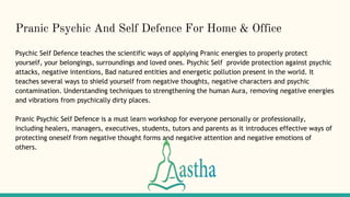 Pranic Psychic And Self Defence For Home & Office
Psychic Self Defence teaches the scientific ways of applying Pranic energies to properly protect
yourself, your belongings, surroundings and loved ones. Psychic Self provide protection against psychic
attacks, negative intentions, Bad natured entities and energetic pollution present in the world. It
teaches several ways to shield yourself from negative thoughts, negative characters and psychic
contamination. Understanding techniques to strengthening the human Aura, removing negative energies
and vibrations from psychically dirty places.
Pranic Psychic Self Defence is a must learn workshop for everyone personally or professionally,
including healers, managers, executives, students, tutors and parents as it introduces effective ways of
protecting oneself from negative thought forms and negative attention and negative emotions of
others.
 