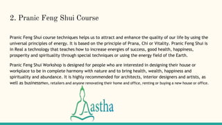 2. Pranic Feng Shui Course
Pranic Feng Shui course techniques helps us to attract and enhance the quality of our life by using the
universal principles of energy. It is based on the principle of Prana, Chi or Vitality. Pranic Feng Shui is
in Real a technology that teaches how to increase energies of success, good health, happiness,
prosperity and spirituality through special techniques or using the energy field of the Earth.
Pranic Feng Shui Workshop is designed for people who are interested in designing their house or
workplace to be in complete harmony with nature and to bring health, wealth, happiness and
spirituality and abundance. It is highly recommended for architects, interior designers and artists, as
well as businessmen, retailers and anyone renovating their home and office, renting or buying a new house or office.
 