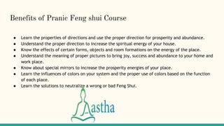 Benefits of Pranic Feng shui Course
● Learn the properties of directions and use the proper direction for prosperity and abundance.
● Understand the proper direction to increase the spiritual energy of your house.
● Know the effects of certain forms, objects and room formations on the energy of the place.
● Understand the meaning of proper pictures to bring joy, success and abundance to your home and
work place.
● Know about special mirrors to increase the prosperity energies of your place.
● Learn the influences of colors on your system and the proper use of colors based on the function
of each place.
● Learn the solutions to neutralize a wrong or bad Feng Shui.
 
