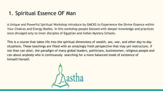 1. Spiritual Essence OF Man
A Unique and Powerful Spiritual Workshop introduce by GMCKS to Experience the Divine Essence within
Your Chakras and Energy Bodies. In this workshop people blessed with deeper knowledge and practices
once divulged only to inner disciples of Egyptian and Indian Mystery Schools.
This is a course that takes life into the spiritual dimensions of wealth, sex, war, and other day to day
situations. These teachings are filled with an amazingly fresh perspective that may yet restructure, if
not than can alter, the paradigm of many global leaders, politicians, businessmen, religious people and
can about anybody who is continuously searching for a more balanced mode of existence of
himself/herself.
 