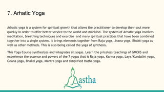 7. Arhatic Yoga
Arhatic yoga is a system for spiritual growth that allows the practitioner to develop their soul more
quickly in order to offer better service to the world and mankind. The system of Arhatic yoga involves
meditation, breathing techniques and exercise and many spiritual practices that have been combined
together into a single system. It brings elements together from Raja yoga, Jnana yoga, Bhakti yoga as
well as other methods. This is also being called the yoga of synthesis.
This Yoga Course synthesizes and integrates all yogas. Learn the priceless teachings of GMCKS and
experience the essence and powers of the 7 yogas that is Raja yoga, Karma yoga, Laya/Kundalini yoga,
Gnana yoga, Bhakti yoga, Mantra yoga and simplified Hatha yoga.
 
