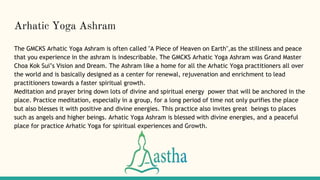 Arhatic Yoga Ashram
The GMCKS Arhatic Yoga Ashram is often called "A Piece of Heaven on Earth",as the stillness and peace
that you experience in the ashram is indescribable. The GMCKS Arhatic Yoga Ashram was Grand Master
Choa Kok Sui’s Vision and Dream. The Ashram like a home for all the Arhatic Yoga practitioners all over
the world and is basically designed as a center for renewal, rejuvenation and enrichment to lead
practitioners towards a faster spiritual growth.
Meditation and prayer bring down lots of divine and spiritual energy power that will be anchored in the
place. Practice meditation, especially in a group, for a long period of time not only purifies the place
but also blesses it with positive and divine energies. This practice also invites great beings to places
such as angels and higher beings. Arhatic Yoga Ashram is blessed with divine energies, and a peaceful
place for practice Arhatic Yoga for spiritual experiences and Growth.
 