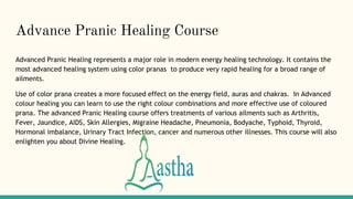 Advance Pranic Healing Course
Advanced Pranic Healing represents a major role in modern energy healing technology. It contains the
most advanced healing system using color pranas to produce very rapid healing for a broad range of
ailments.
Use of color prana creates a more focused effect on the energy field, auras and chakras. In Advanced
colour healing you can learn to use the right colour combinations and more effective use of coloured
prana. The advanced Pranic Healing course offers treatments of various ailments such as Arthritis,
Fever, Jaundice, AIDS, Skin Allergies, Migraine Headache, Pneumonia, Bodyache, Typhoid, Thyroid,
Hormonal imbalance, Urinary Tract Infection, cancer and numerous other illnesses. This course will also
enlighten you about Divine Healing.
 