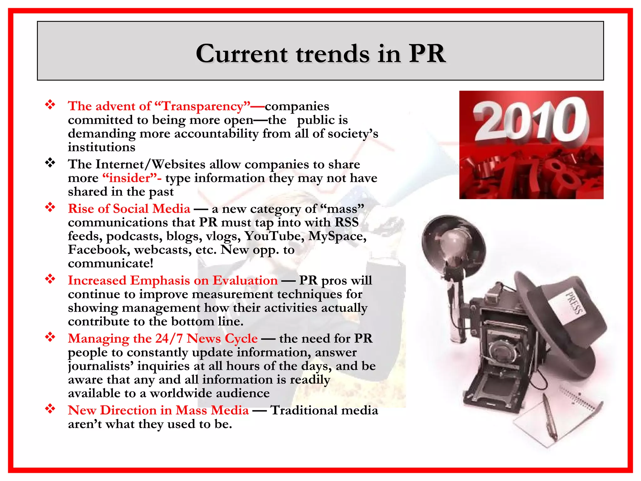 Current trends in PR The advent of “Transparency”— companies committed to being more open—the  public is demanding more accountability from all of society’s institutions  The Internet/Websites allow companies to share more  “insider”-  type information they may not have shared in the past  Rise of Social Media  — a new category of “mass” communications that PR must tap into with RSS feeds, podcasts, blogs, vlogs, YouTube, MySpace, Facebook, webcasts, etc. New opp. to communicate! Increased Emphasis on Evaluation  — PR pros will continue to improve measurement techniques for showing management how their activities actually contribute to the bottom line. Managing the 24/7 News Cycle  — the need for PR people to constantly update information, answer journalists’ inquiries at all hours of the days, and be aware that any and all information is readily available to a worldwide audience New Direction in Mass Media  — Traditional media aren’t what they used to be.  