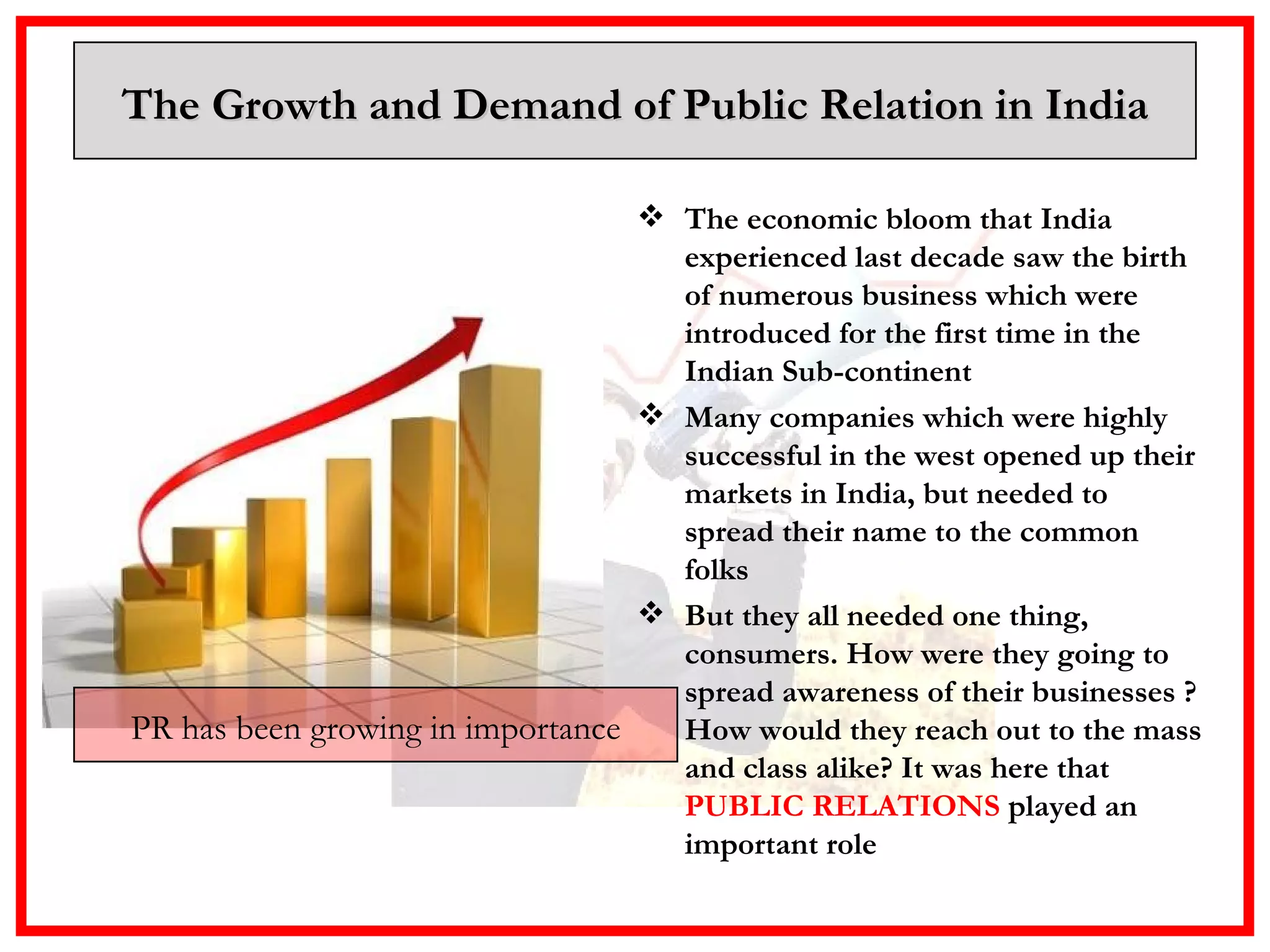 The Growth and Demand of Public Relation in India The economic bloom that India experienced last decade saw the birth of numerous business which were introduced for the first time in the Indian Sub-continent Many companies which were highly successful in the west opened up their markets in India, but needed to spread their name to the common folks  But they all needed one thing, consumers. How were they going to spread awareness of their businesses ? How would they reach out to the mass and class alike? It was here that  PUBLIC RELATIONS  played an important role PR has been growing in importance 