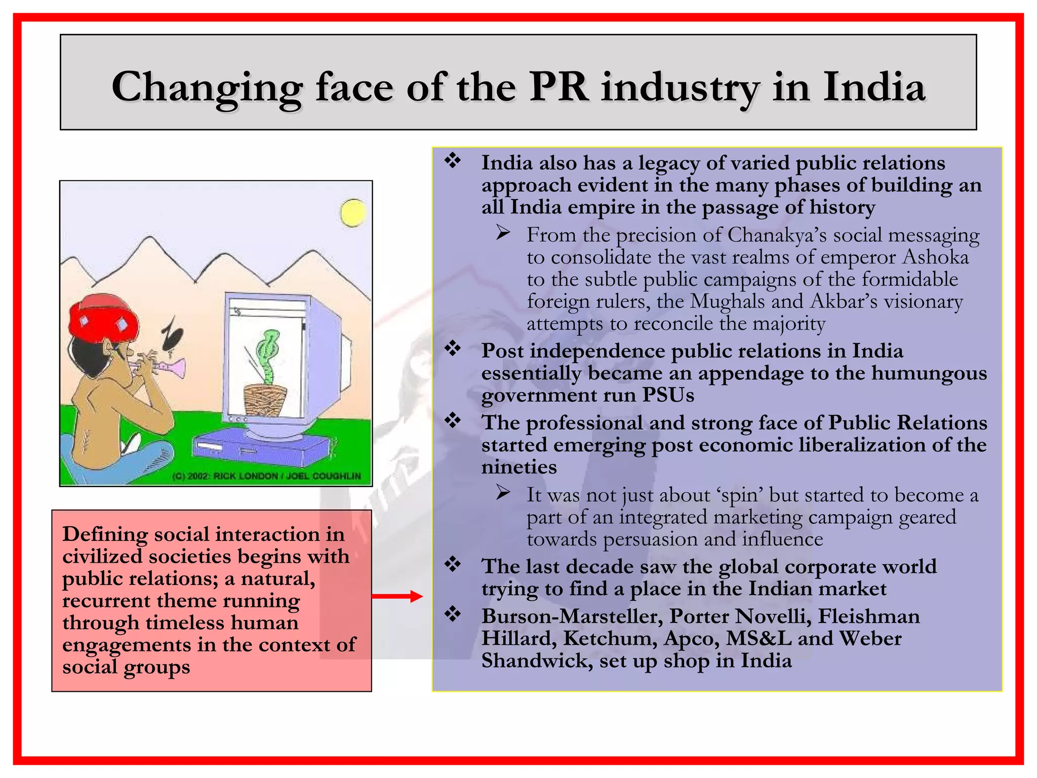 Changing face of the PR industry in India India also has a legacy of varied public relations approach evident in the many phases of building an all India empire in the passage of history From the precision of Chanakya’s social messaging to consolidate the vast realms of emperor Ashoka to the subtle public campaigns of the formidable foreign rulers, the Mughals and Akbar’s visionary attempts to reconcile the majority Post independence public relations in India essentially became an appendage to the humungous government run PSUs  The professional and strong face of Public Relations started emerging post economic liberalization of the nineties It was not just about ‘spin’ but started to become a part of an integrated marketing campaign geared towards persuasion and influence The last decade saw the global corporate world trying to find a place in the Indian market  Burson-Marsteller, Porter Novelli, Fleishman Hillard, Ketchum, Apco, MS&L and Weber Shandwick, set up shop in India Defining social interaction in civilized societies begins with public relations; a natural, recurrent theme running through timeless human engagements in the context of social groups  