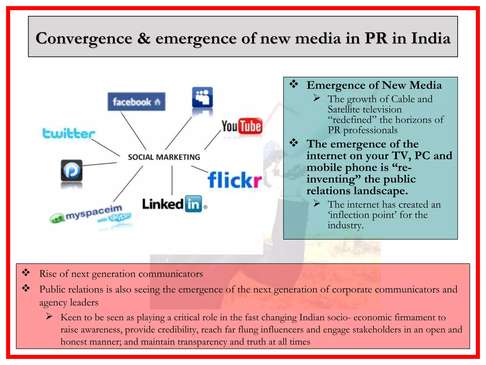 Emergence of New Media The growth of Cable and Satellite television “redefined” the horizons of PR professionals  The emergence of the internet on your TV, PC and mobile phone is “re-inventing” the public relations landscape.  The internet has created an ‘inflection point’ for the industry. Convergence & emergence of new media in PR in India Rise of next generation communicators Public relations is also seeing the emergence of the next generation of corporate communicators and agency leaders Keen to be seen as playing a critical role in the fast changing Indian socio- economic firmament to raise awareness, provide credibility, reach far flung influencers and engage stakeholders in an open and honest manner; and maintain transparency and truth at all times 