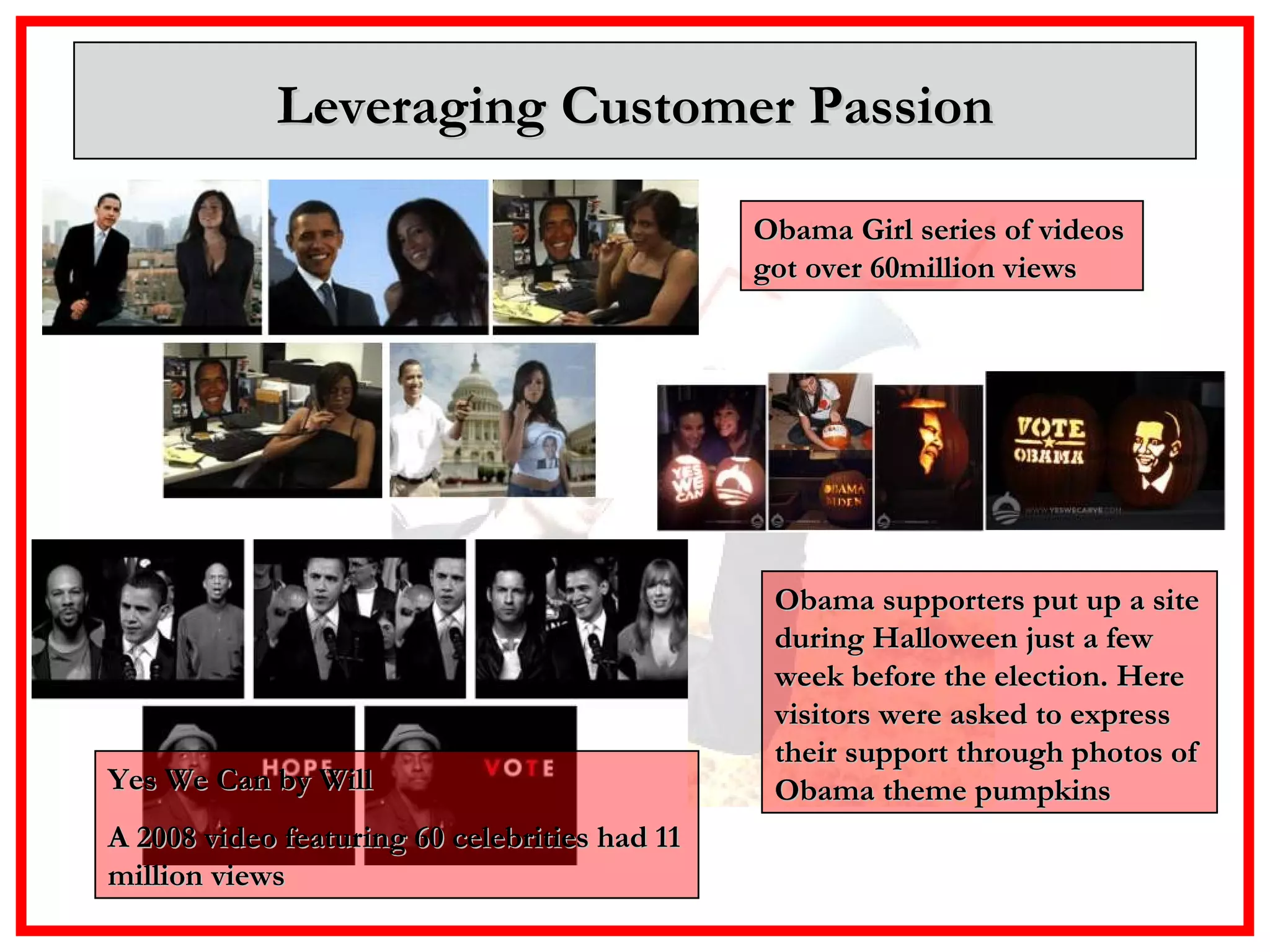 Leveraging Customer Passion Obama Girl series of videos got over 60million views Obama supporters put up a site during Halloween just a few week before the election. Here visitors were asked to express their support through photos of Obama theme pumpkins Yes We Can by Will A 2008 video featuring 60 celebrities had 11 million views  