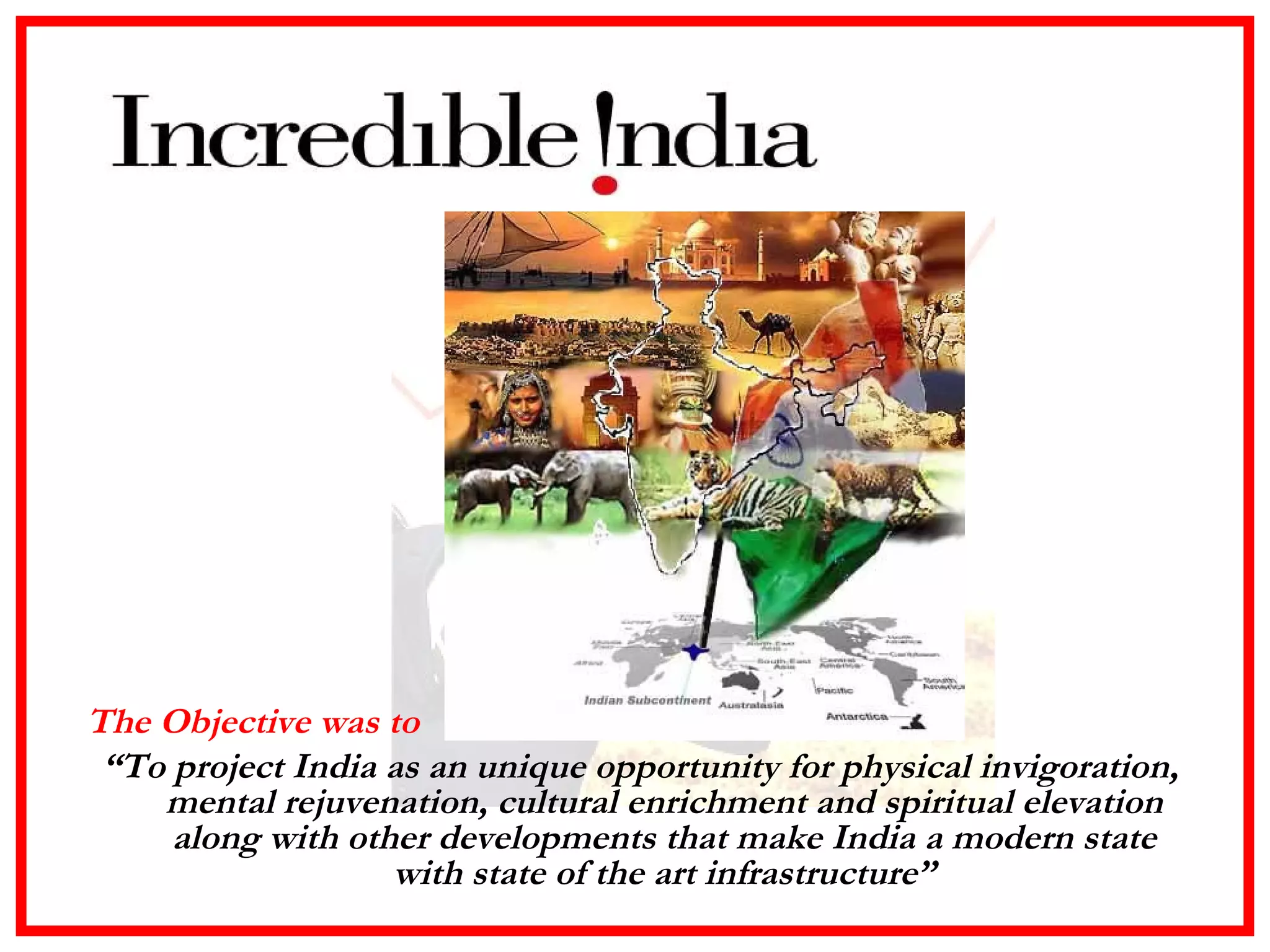 The Objective was to  “ To project India as an unique opportunity for physical invigoration, mental rejuvenation, cultural enrichment and spiritual elevation along with other developments that make India a modern state with state of the art infrastructure” 
