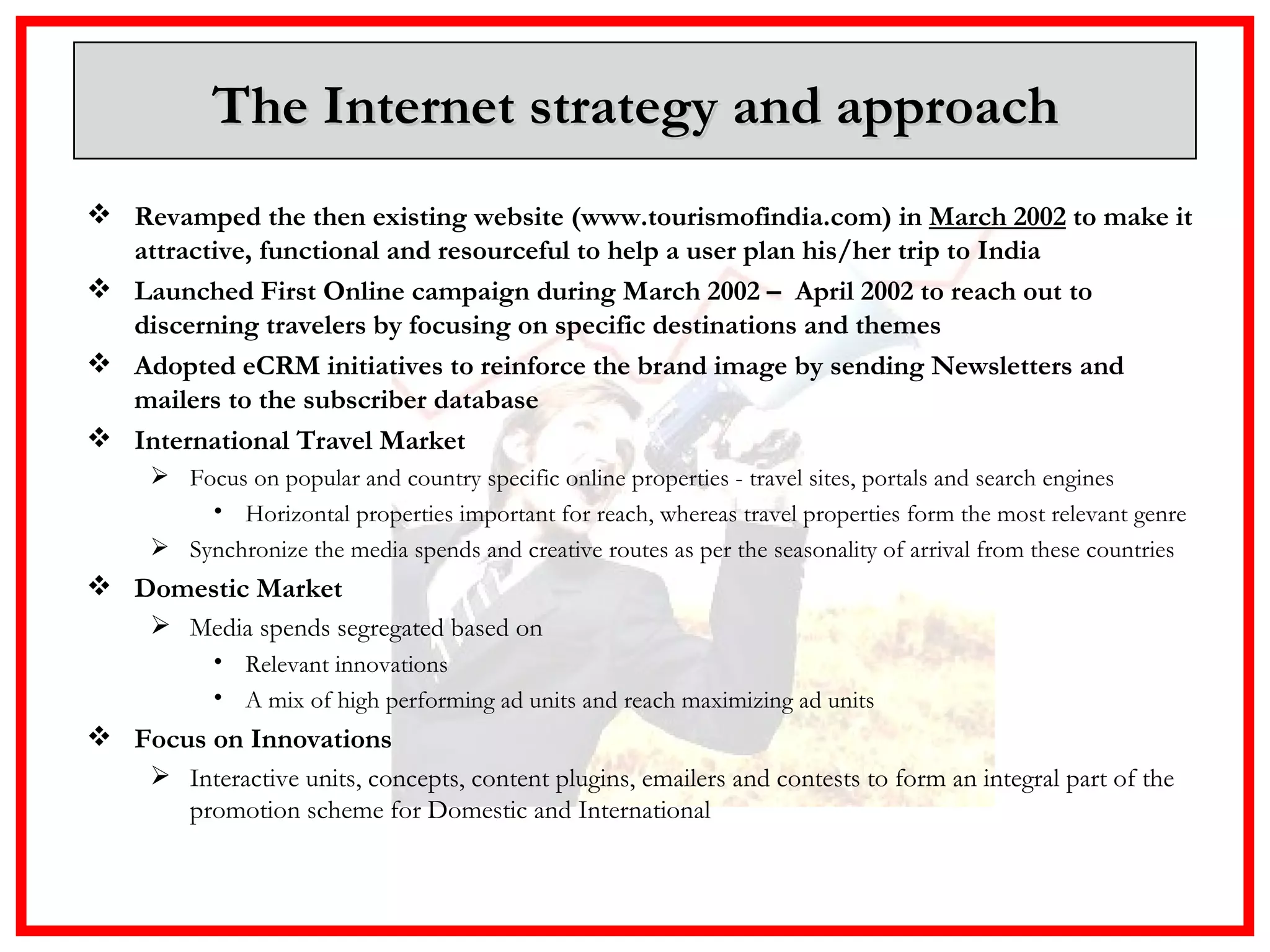 The Internet strategy and approach Revamped the then existing website (www.tourismofindia.com) in  March 2002  to make it attractive, functional and resourceful to help a user plan his/her trip to India Launched First Online campaign during March 2002 –  April 2002 to reach out to discerning travelers by focusing on specific destinations and themes Adopted eCRM initiatives to reinforce the brand image by sending Newsletters and mailers to the subscriber database International Travel Market  Focus on popular and country specific online properties - travel sites, portals and search engines Horizontal properties important for reach, whereas travel properties form the most relevant genre Synchronize the media spends and creative routes as per the seasonality of arrival from these countries Domestic Market Media spends segregated based on Relevant innovations  A mix of high performing ad units and reach maximizing ad units Focus on Innovations Interactive units, concepts, content plugins, emailers and contests to form an integral part of the promotion scheme for Domestic and International 