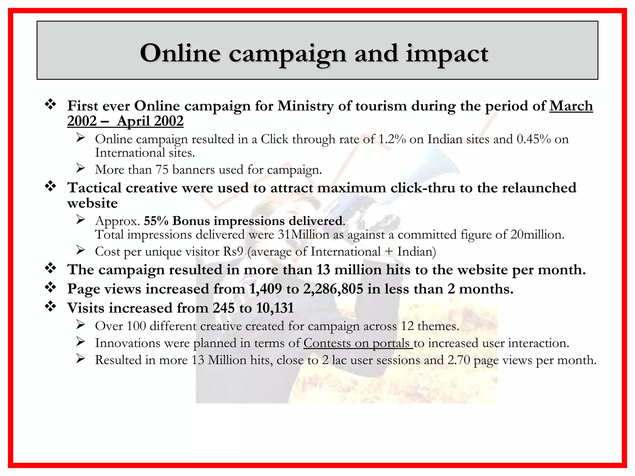 Online campaign and impact  First ever Online campaign for Ministry of tourism during the period of  March 2002 –  April 2002 Online campaign resulted in a Click through rate of 1.2% on Indian sites and 0.45% on International sites.  More than 75 banners used for campaign.  Tactical creative were used to attract maximum click-thru to the relaunched website Approx.  55% Bonus impressions delivered .  Total impressions delivered were 31Million as against a committed figure of 20million.  Cost per unique visitor Rs9 (average of International + Indian) The campaign resulted in more than 13 million hits to the website per month.  Page views increased from 1,409 to 2,286,805 in less than 2 months. Visits increased from 245 to 10,131 Over 100 different creative created for campaign across 12 themes. Innovations were planned in terms of  Contests on portals  to increased user interaction. Resulted in more 13 Million hits, close to 2 lac user sessions and 2.70 page views per month. 