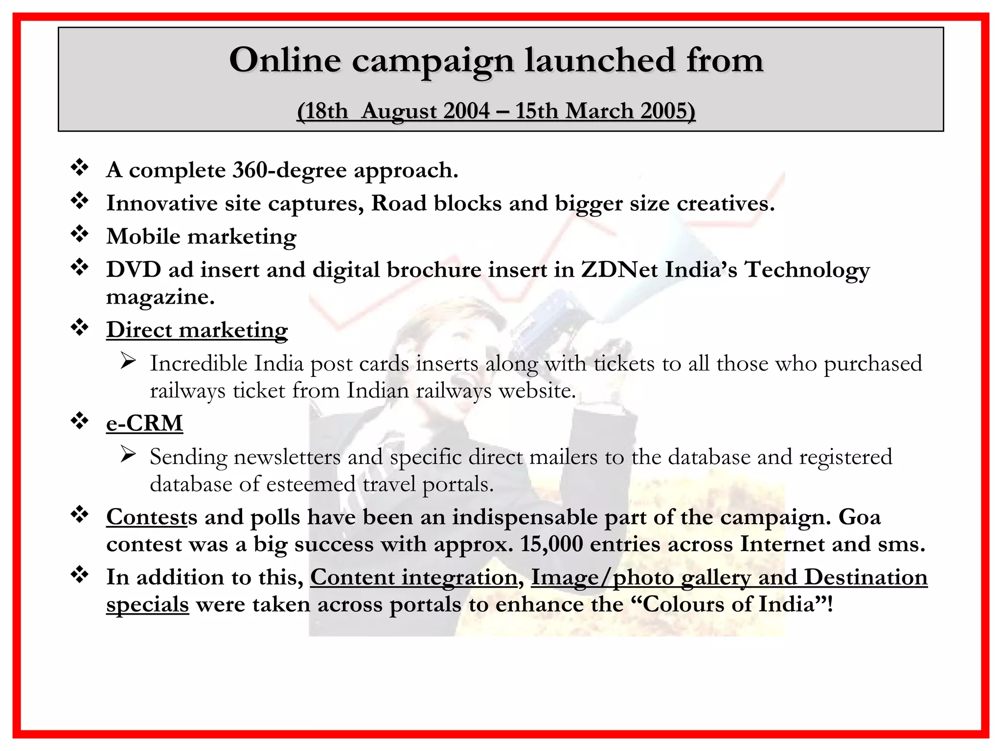 Online campaign launched from  (18th  August 2004 – 15th March 2005)   A complete 360-degree approach. Innovative site captures, Road blocks and bigger size creatives. Mobile marketing DVD ad insert and digital brochure insert in ZDNet India’s Technology magazine.  Direct marketing Incredible India post cards inserts along with tickets to all those who purchased railways ticket from Indian railways website. e-CRM Sending newsletters and specific direct mailers to the database and registered database of esteemed travel portals. Contest s and polls have been an indispensable part of the campaign. Goa contest was a big success with approx. 15,000 entries across Internet and sms.  In addition to this,  Content integration ,  Image/photo gallery and Destination specials  were taken across portals to enhance the “Colours of India”!   