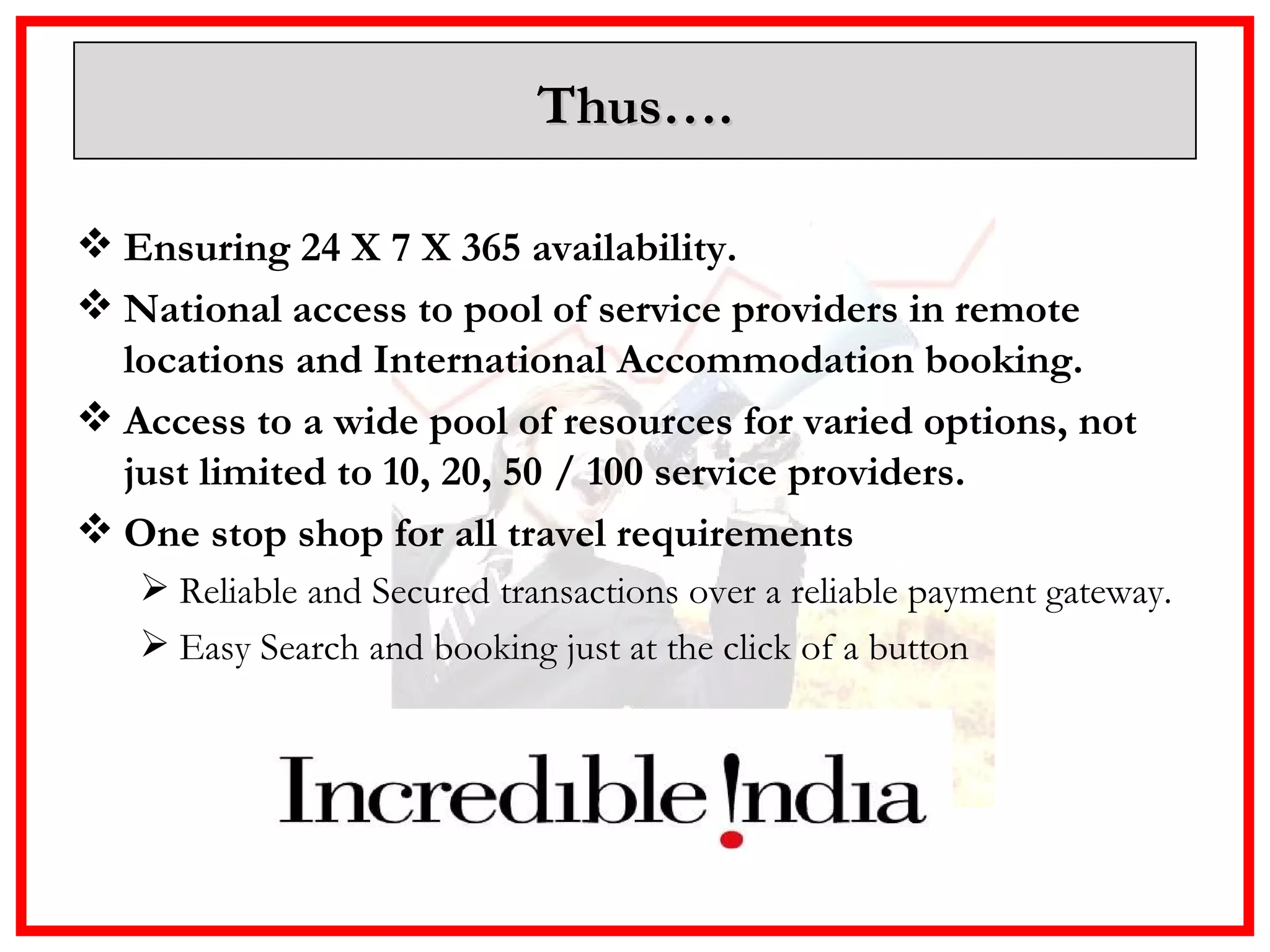 Thus…. Ensuring 24 X 7 X 365 availability. National access to pool of service providers in remote locations and International Accommodation booking. Access to a wide pool of resources for varied options, not just limited to 10, 20, 50 / 100 service providers.  One stop shop for all travel requirements  Reliable and Secured transactions over a reliable payment gateway. Easy Search and booking just at the click of a button 