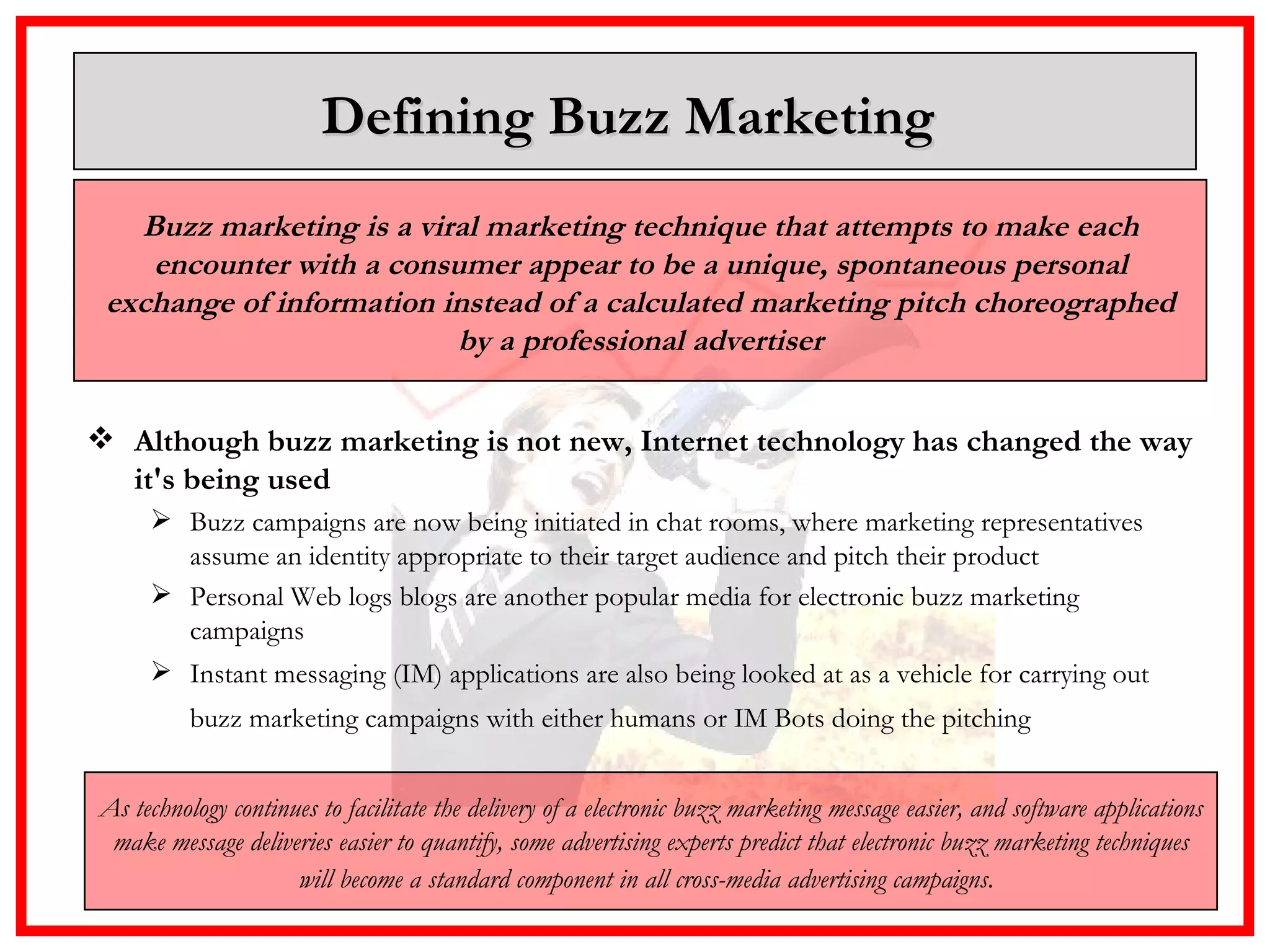 Defining Buzz Marketing  Although buzz marketing is not new, Internet technology has changed the way it's being used  Buzz campaigns are now being initiated in chat rooms, where marketing representatives assume an identity appropriate to their target audience and pitch their product Personal Web logs blogs are another popular media for electronic buzz marketing campaigns  Instant messaging (IM) applications are also being looked at as a vehicle for carrying out buzz marketing campaigns with either humans or IM Bots doing the pitching   Buzz marketing is a viral marketing technique that attempts to make each encounter with a consumer appear to be a unique, spontaneous personal exchange of information instead of a calculated marketing pitch choreographed by a professional advertiser As technology continues to facilitate the delivery of a electronic buzz marketing message easier, and software applications make message deliveries easier to quantify, some advertising experts predict that electronic buzz marketing techniques will become a standard component in all cross-media advertising campaigns.   