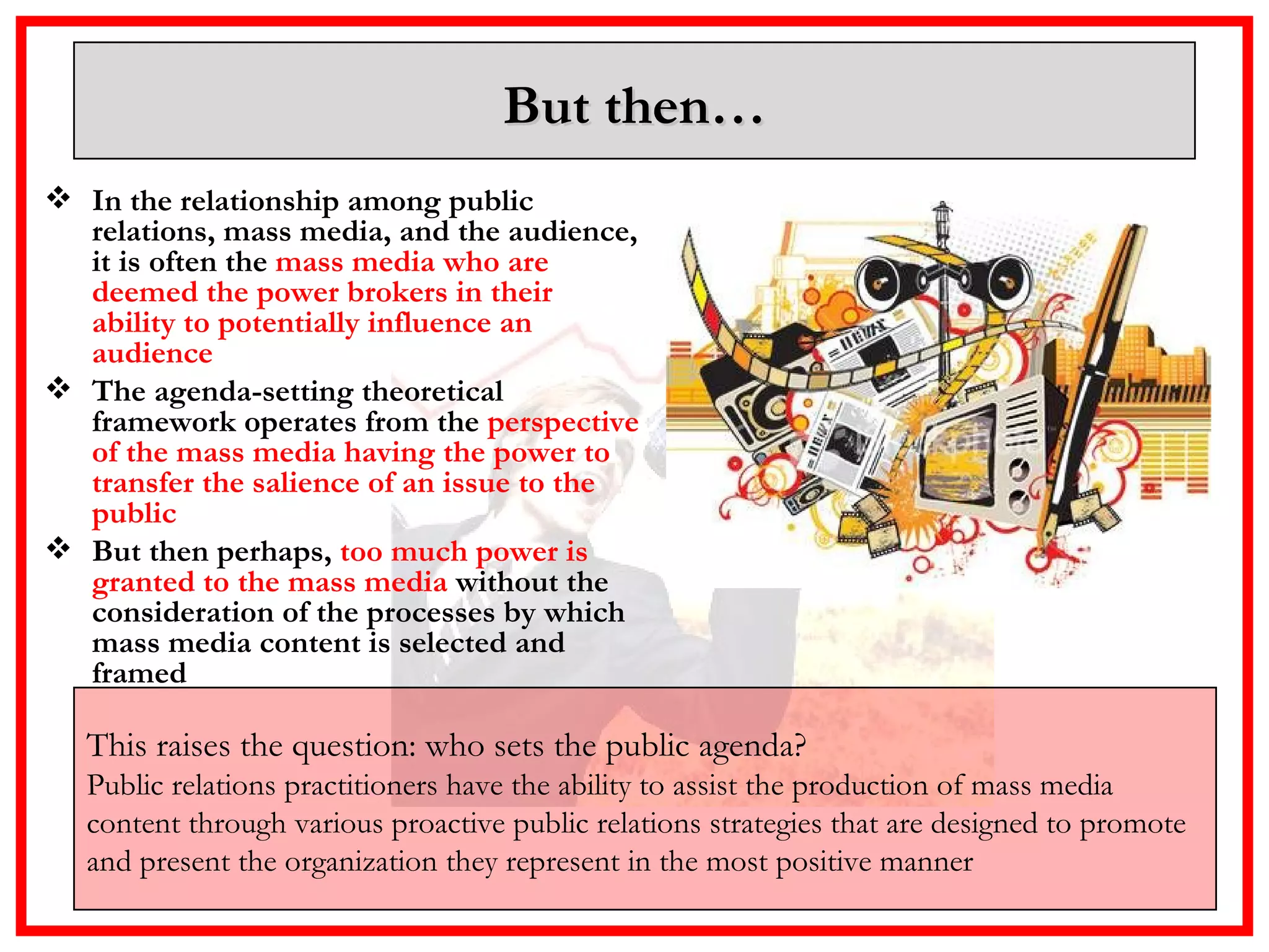 But then… In the relationship among public relations, mass media, and the audience, it is often the  mass media who are deemed the power brokers in their ability to potentially influence an audience   The agenda-setting theoretical framework operates from the  perspective of the mass media having the power to transfer the salience of an issue to the public  But then perhaps,  too much power is granted to the mass media  without the consideration of the processes by which mass media content is selected and framed This raises the question: who sets the public agenda?   Public relations practitioners have the ability to assist the production of mass media content through various proactive public relations strategies that are designed to promote and present the organization they represent in the most positive manner  