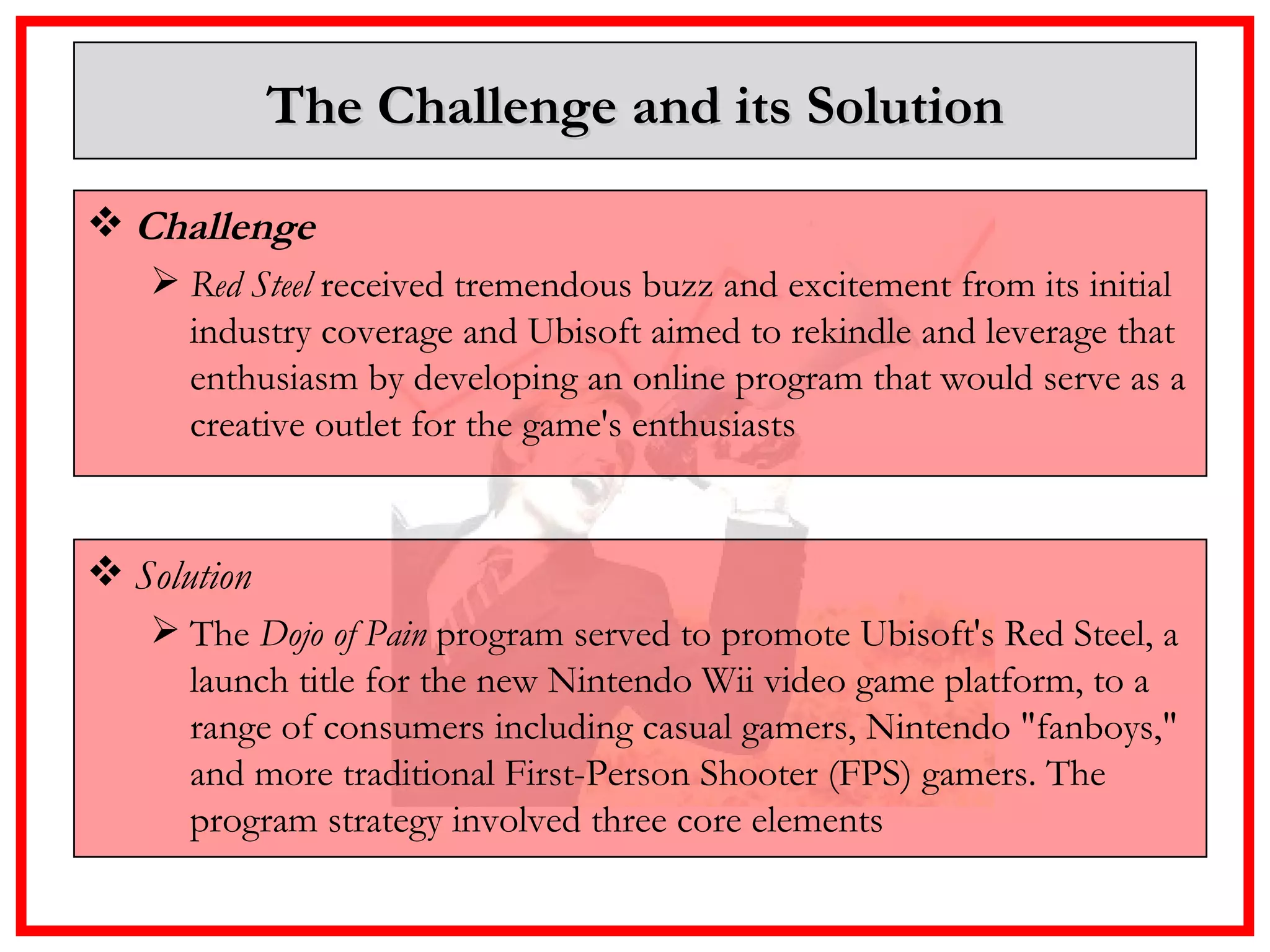 The Challenge and its Solution Challenge  Red Steel  received tremendous buzz and excitement from its initial industry coverage and Ubisoft aimed to rekindle and leverage that enthusiasm by developing an online program that would serve as a creative outlet for the game's enthusiasts   Solution The  Dojo of Pain  program served to promote Ubisoft's Red Steel, a launch title for the new Nintendo Wii video game platform, to a range of consumers including casual gamers, Nintendo "fanboys," and more traditional First-Person Shooter (FPS) gamers. The program strategy involved three core elements 