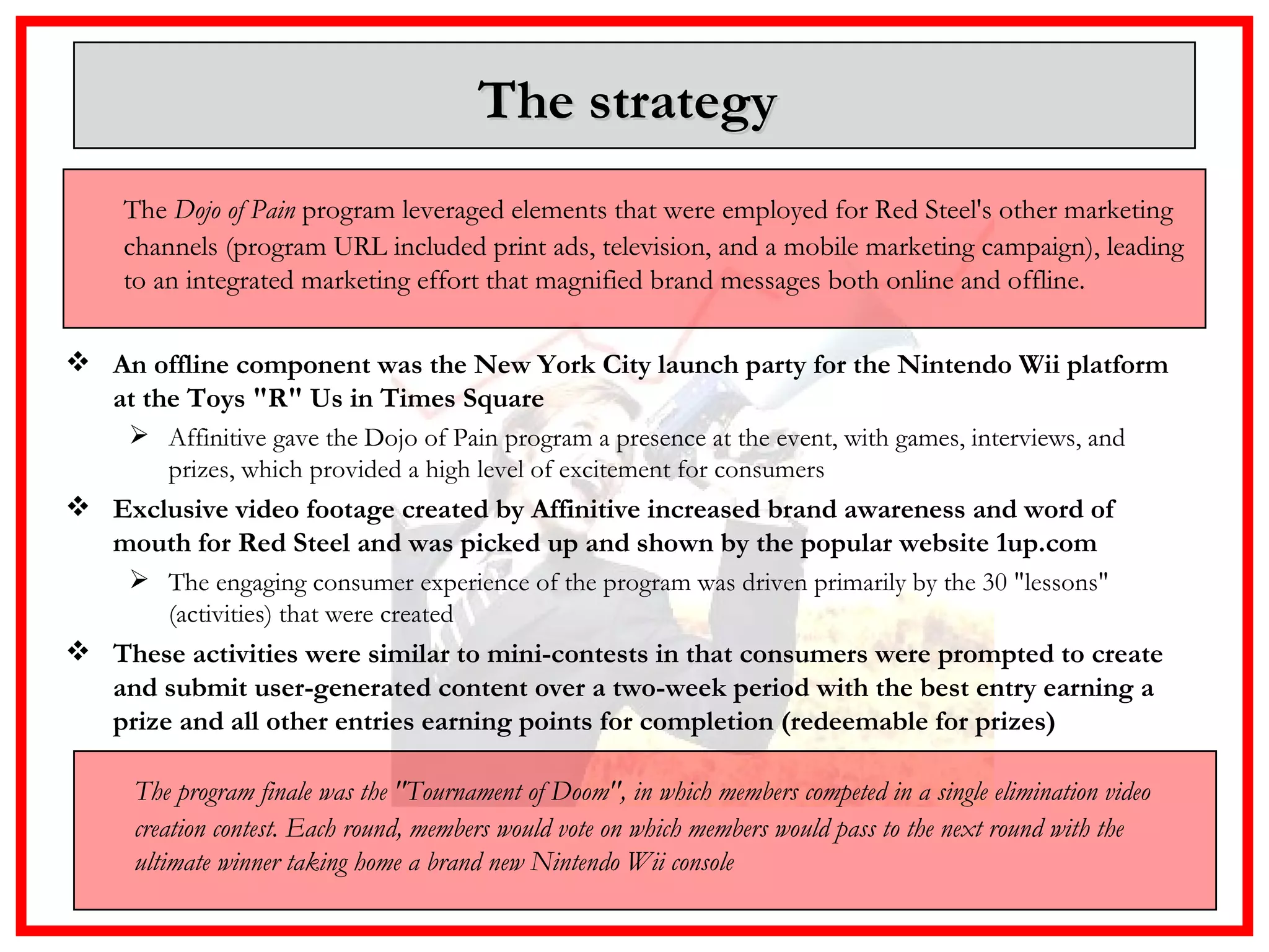 The strategy  An offline component was the New York City launch party for the Nintendo Wii platform at the Toys "R" Us in Times Square Affinitive gave the Dojo of Pain program a presence at the event, with games, interviews, and prizes, which provided a high level of excitement for consumers Exclusive video footage created by Affinitive increased brand awareness and word of mouth for Red Steel and was picked up and shown by the popular website 1up.com The engaging consumer experience of the program was driven primarily by the 30 "lessons" (activities) that were created   These activities were similar to mini-contests in that consumers were prompted to create and submit user-generated content over a two-week period with the best entry earning a prize and all other entries earning points for completion (redeemable for prizes) The  Dojo of Pain  program leveraged elements that were employed for Red Steel's other marketing channels (program URL included print ads, television, and a mobile marketing campaign), leading to an integrated marketing effort that magnified brand messages both online and offline. The program finale was the "Tournament of Doom", in which members competed in a single elimination video creation contest. Each round, members would vote on which members would pass to the next round with the ultimate winner taking home a brand new Nintendo Wii console 