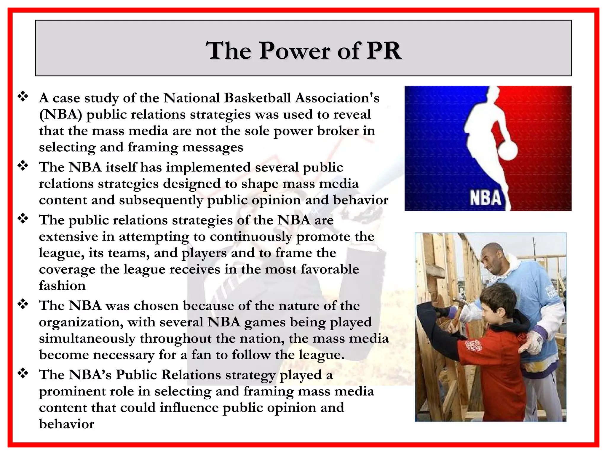 The Power of PR A case study of the National Basketball Association's (NBA) public relations strategies was used to reveal that the mass media are not the sole power broker in selecting and framing messages The NBA itself has implemented several public relations strategies designed to shape mass media content and subsequently public opinion and behavior  The public relations strategies of the NBA are extensive in attempting to continuously promote the league, its teams, and players and to frame the coverage the league receives in the most favorable fashion  The NBA was chosen because of the nature of the organization, with several NBA games being played simultaneously throughout the nation, the mass media become necessary for a fan to follow the league.  The NBA’s Public Relations strategy played a prominent role in selecting and framing mass media content that could influence public opinion and behavior 