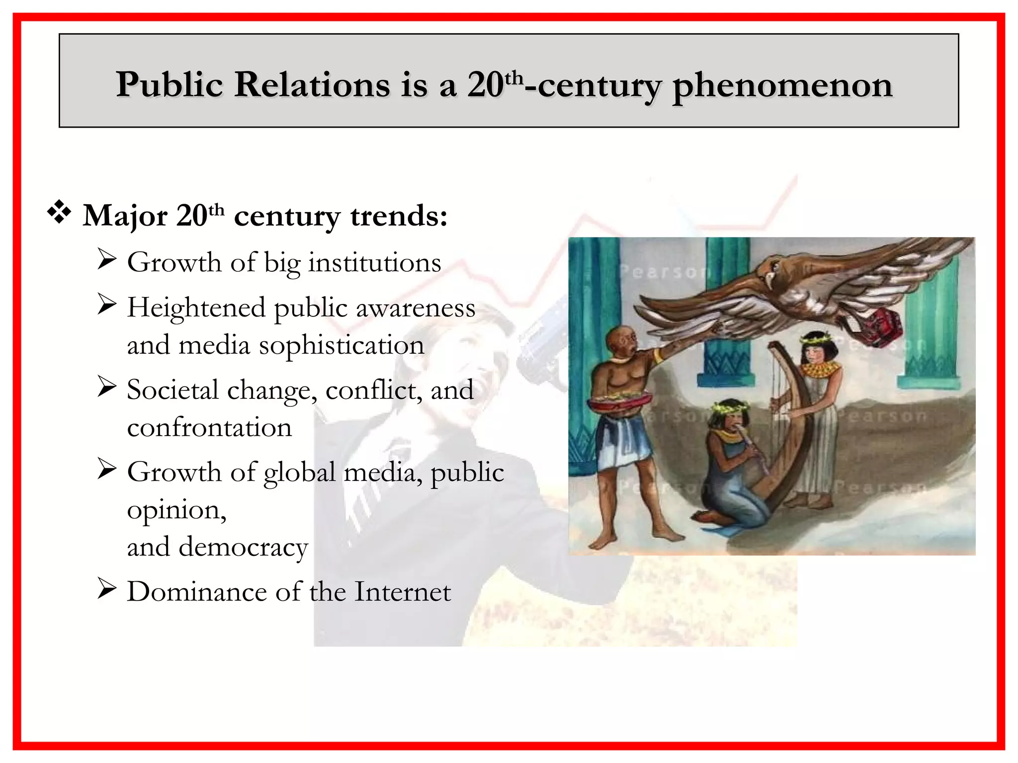 Public Relations is a 20 th -century phenomenon  Major 20 th  century trends:  Growth of big institutions Heightened public awareness  and media sophistication Societal change, conflict, and confrontation Growth of global media, public opinion,  and democracy Dominance of the Internet 