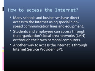 How to access the Internet?
 Many schools and businesses have direct
access to the Internet using special high-
speed communication lines and equipment.
 Students and employees can access through
the organization’s local area networks (LAN)
or through their own personal computers.
 Another way to access the Internet is through
Internet Service Provider (ISP).
 