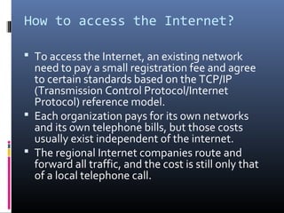 How to access the Internet?
 To access the Internet, an existing network
need to pay a small registration fee and agree
to certain standards based on the TCP/IP
(Transmission Control Protocol/Internet
Protocol) reference model.
 Each organization pays for its own networks
and its own telephone bills, but those costs
usually exist independent of the internet.
 The regional Internet companies route and
forward all traffic, and the cost is still only that
of a local telephone call.
 